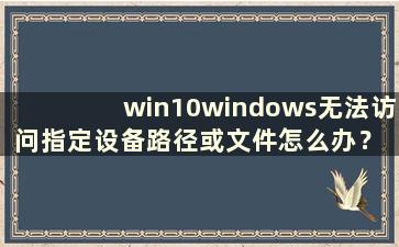 win10windows无法访问指定设备路径或文件怎么办？ （win10windows无法访问指定设备、路径或文件怎么办）